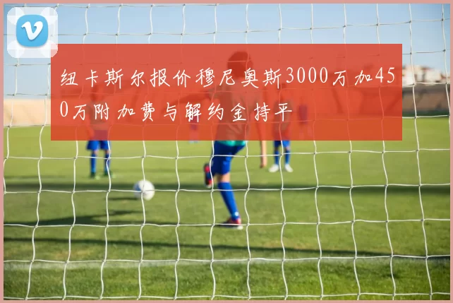 纽卡斯尔报价穆尼奥斯3000万加450万附加费与解约金持平