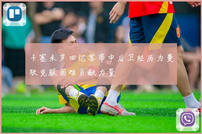 卡塞米罗回忆客串中后卫经历为曼联克服困难贡献力量