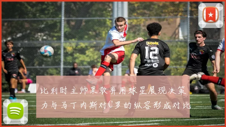 比利时主帅果敢弃用球星展现决策力与马丁内斯对C罗的纵容形成对比