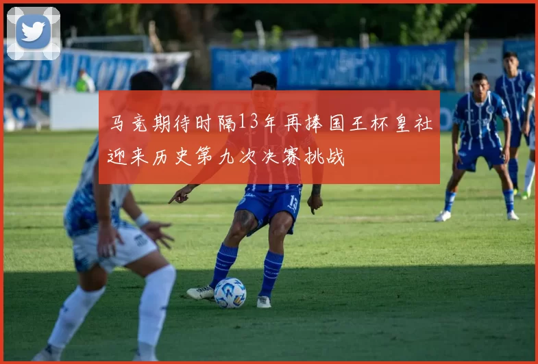 马竞期待时隔13年再捧国王杯皇社迎来历史第九次决赛挑战