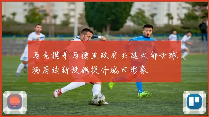 马竞携手马德里政府共建大都会球场周边新设施提升城市形象