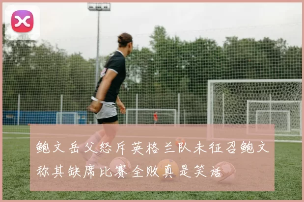鲍文岳父怒斥英格兰队未征召鲍文称其缺席比赛全败真是笑话