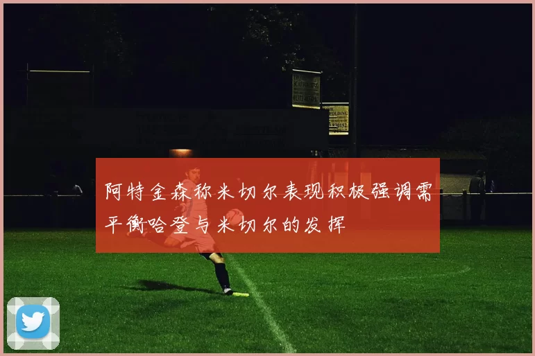 阿特金森称米切尔表现积极强调需平衡哈登与米切尔的发挥