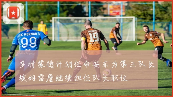 多特蒙德计划任命安东为第三队长埃姆雷詹继续担任队长职位