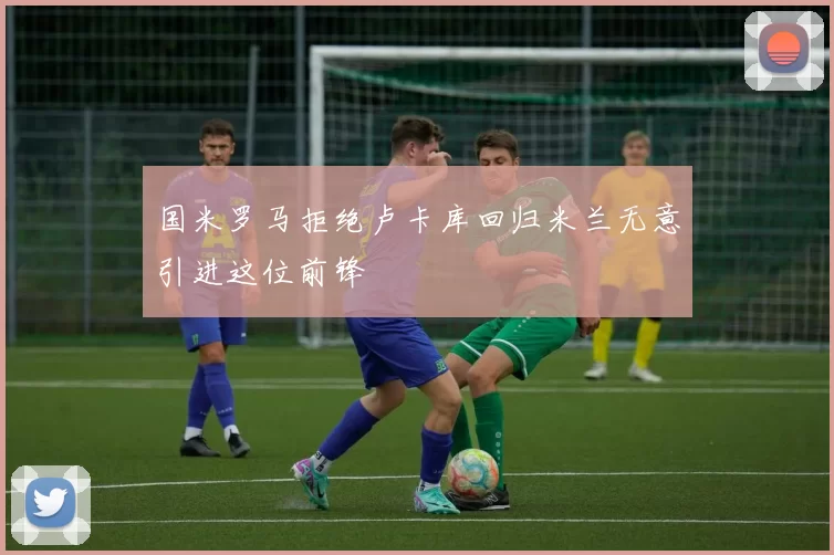 国米罗马拒绝卢卡库回归米兰无意引进这位前锋