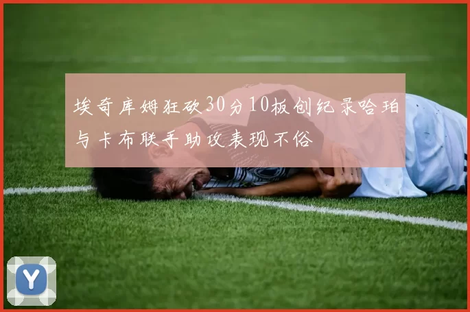 埃奇库姆狂砍30分10板创纪录哈珀与卡布联手助攻表现不俗