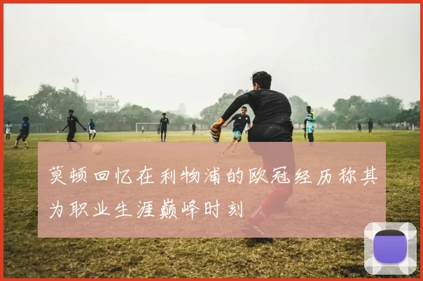 莫顿回忆在利物浦的欧冠经历称其为职业生涯巅峰时刻
