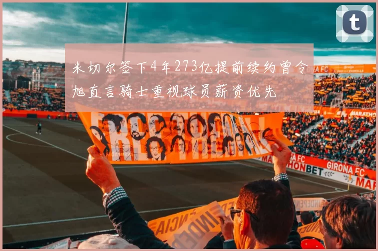 米切尔签下4年273亿提前续约曾令旭直言骑士重视球员薪资优先