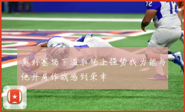 奥利塞场下温和场上强势我为能与他并肩作战感到荣幸