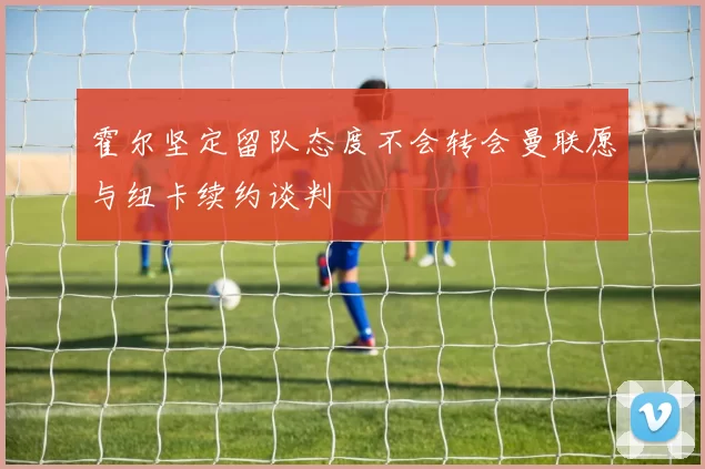 霍尔坚定留队态度不会转会曼联愿与纽卡续约谈判