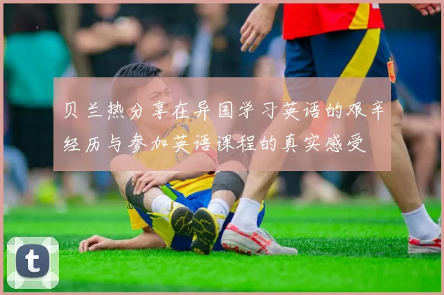贝兰热分享在异国学习英语的艰辛经历与参加英语课程的真实感受