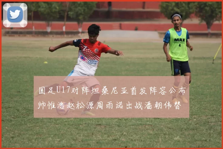 国足U17对阵坦桑尼亚首发阵容公布帅惟浩赵松源周雨诺出战潘朝伟替补
