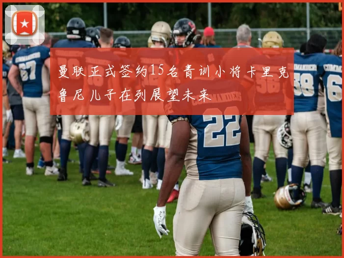 曼联正式签约15名青训小将卡里克鲁尼儿子在列展望未来
