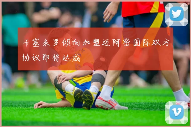 卡塞米罗倾向加盟迈阿密国际双方协议即将达成