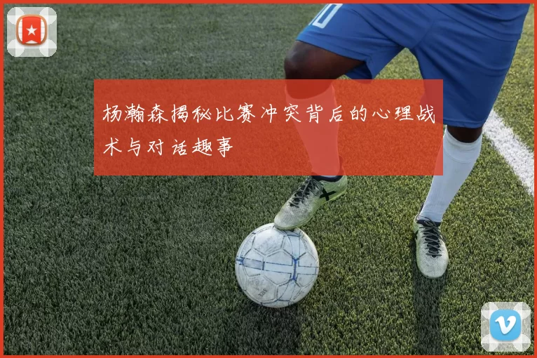 杨瀚森揭秘比赛冲突背后的心理战术与对话趣事