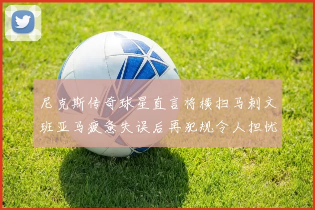 尼克斯传奇球星直言将横扫马刺文班亚马疲惫失误后再犯规令人担忧
