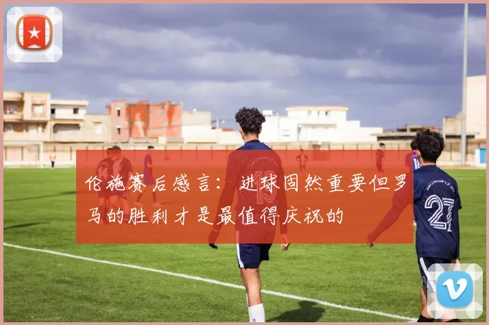 伦施赛后感言：进球固然重要但罗马的胜利才是最值得庆祝的